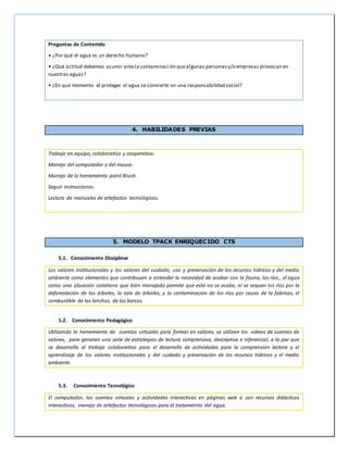 Preguntas de Contenido
• ¿Por qué el agua es un derecho humano?
• ¿Qué actitud debemos asumir antela contaminación quealgunas personasy/o empresas provocan en
nuestras aguas?
• ¿En qué momento el proteger el agua se convierte en una responsabilidad social?
4. HABILIDADES PREVIAS
Trabajo en equipo, colaborativo y cooperativo.
Manejo del computador y del mouse.
Manejo de la herramienta paint Brush.
Seguir instrucciones.
Lectura de manuales de artefactos tecnológicos.
5. MODELO TPACK ENRIQUECIDO CTS
5.1. Conocimiento Disciplinar
Los valores institucionales y los valores del cuidado, uso y preservación de los recursos hídricos y del medio
ambiente como elementos que contribuyen a entender la necesidad de acabar con la fauna, los ríos , el agua
como una situación cotidiana que bien manejado permite que esta no se acabe, ni se sequen los ríos por la
deforestación de los árboles, la tala de árboles, y la contaminación de los ríos por causa de la fabricas, el
combustible de las lanchas, de los barcos.
5.2. Conocimiento Pedagógico
Utilizando la herramienta de cuentos virtuales para formar en valores, se utilizan los videos de cuentos de
valores, para generan una serie de estrategias de lectura comprensiva, descriptiva e inferencial, a la par que
se desarrolla el trabajo colaborativo para el desarrollo de actividades para la comprensión lectora y el
aprendizaje de los valores institucionales y del cuidado y preservación de los recursos hídricos y el medio
ambiente.
5.3. Conocimiento Tecnológico
El computador, los cuentos virtuales y actividades interactivas en páginas web o con recursos didácticos
interactivos, manejo de artefactos tecnológicos para el tratamiento del agua.
 