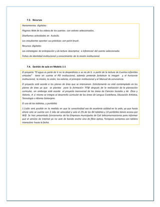 7.3. Recursos
Herramientas digitales:
Páginas Web de los videos de los cuentos con valores seleccionados.
Diseñamos actividades en Aulaclic.
Los estudiantes aportan sus prácticas con paint brush.
Recursos digitales:
Las estrategias de anticipación y de lectura descriptiva e inferencial del cuento seleccionado.
Fichas de identidad institucional y conocimiento de la misión institucional.
7.4. Gestión de aula en Modelo 1:1
El proyecto “El agua es parte de ti no la desperdicies o se ira de ti. a partir de la lectura de Cuentos infantiles
virtuales” tiene en cuenta el PEI institucional, además pretende fortalecer la imagen y el horizonte
institucional, la misión, la visión, los valores, el principio institucional y el Manual de convivencia.
El proyecto está acorde a los planes de área que se intervienen. Estrictamente no está contemplado en los
planes de área ya que se plantea para la formación TIT@ después de la realización de la planeación
curricular, sin embargo está acorde al proyecto transversal de las áreas de Ciencias Sociales y de Ética y
Valores. A sí mismo se integra al desarrollo curricular de las áreas de Lengua Castellana, Educación Artística,
Tecnología e Idioma Extranjero.
El uso de las tabletas, y portátiles
1:1sólo será posible en la medida en que la conectividad sea de excelente calidad en la sede, ya que hasta
ahora sólo se cuenta con 2 mbs de velocidad y solo el 2% de las 84 tabletas y 10 portátiles tienen acceso por
Wifi. Se han presentado funcionarios de las Empresas municipales de Cali telecomunicaciones para informar
que el servicio de internet ya no será de banda ancha sino de fibra óptica, Tampoco contamos con tablero
interactivo hasta la fecha.
 