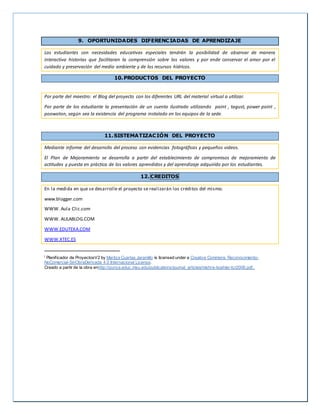 9. OPORTUNIDADES DIFERENCIADAS DE APRENDIZAJE
Los estudiantes con necesidades educativas especiales tendrán la posibilidad de observar de manera
interactiva historias que facilitaran la comprensión sobre los valores y por ende conservar el amor por el
cuidado y preservación del medio ambiente y de los recursos hídricos.
10.PRODUCTOS DEL PROYECTO
Por parte del maestro: el Blog del proyecto con los diferentes URL del material virtual a utilizar.
Por parte de los estudiante la presentación de un cuento ilustrado utilizando paint , tagust, power point ,
poowoton, según sea la existencia del programa instalado en los equipos de la sede.
11.SISTEMATIZACIÓN DEL PROYECTO
Mediante informe del desarrollo del proceso con evidencias fotográficas y pequeños videos.
El Plan de Mejoramiento se desarrolla a partir del establecimiento de compromisos de mejoramiento de
actitudes y puesta en práctica de los valores aprendidos y del aprendizaje adquirido por los estudiantes.
12. CREDITOS
En la medida en que se desarrolle el proyecto se realizarán los créditos del mismo.
www.blogger.com
WWW. Aula Clic.com
WWW. AULABLOG.COM
WWW.EDUTEKA.COM
WWW.XTEC.ES
i Planificador de ProyectosV2 by Maritza Cuartas Jaramillo is licensed under a Creative Commons Reconocimiento-
NoComercial-SinObraDerivada 4.0 Internacional License.
Creado a partir de la obra enhttp://punya.educ.msu.edu/publications/journal_articles/mishra-koehler-tcr2006.pdf..
 