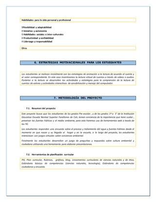 Habilidades para la vida personal y profesional
Flexibilidad y adaptabilidad
Iniciativa y autonomía
Habilidades sociales e inter-culturales
Productividad y confiabilidad
X Liderazgo y responsabilidad
Otra:
6. ESTRATEGIAS MOTIVACIONALES PARA LOS ESTUDIANTES
Los estudiantes se motivan inicialmente con las estrategias de animación a la lectura de acuerdo al cuento y
al valor correspondiente. En este caso incentivamos la lectura virtual de cuentos a través de videos o audios.
Posterior a la lectura se desarrollan las actividades y estrategias para la comprensión de la lectura de
cuentos de valores y actividades interactivas de sensibilización y manejo del computador.
7. METODOLOGÍA DEL PROYECTO
7.1. Resumen del proyecto
Este proyecto busca que los estudiantes de los grados Pre-escolar , y de los grados 1º a 5° de la Institución
Educativa Escuela Normal Superior Farallones de Cali, tomen conciencia de la importancia que tiene cuidar ,
preservar las fuentes hídricas y el medio ambiente, para esto haremos uso de herramientas web a través de
las TIC.
Los estudiantes responden una encuesta sobre el proceso y tratamiento del agua y fuentes hídricas desde el
momento en que nacen y su llegada al hogar y en la escuela, a lo largo del proyecto, los estudiantes
interactúan con juegos virtuales sobre conciencia ambiental.
Finalmente los estudiantes desarrollan un juego de preguntas y respuestas sobre cultura ambiental y
ciudadana utilizando una herramienta para elaborar presentaciones.
7.2. Herramientas de planificación curricular
PEI, Plan curricular, Rubricas, gráficos, blog, Lineamientos curriculares de ciencias naturales y de ética,
Estándares básicos de competencias (ciencias naturales, tecnología), Estándares de competencias
ciudadanas y encuesta.
 