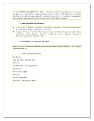 La maestra MARIA ISABEL MORAN M. de Tit@, los estudiantes, los padres de familia quienes con su apoyo
principalmente en las actividades extracurriculares planteadas permitirán el éxito del proyecto; además las
directivas de la institución que planifican los avances en la conectividad en nuestra sede, y de aparatos
tecnológicos (portátiles, video beam, tabletas, impresoras, Televisor, DVD, Grabadoras).
2.3 Áreas intervenidas con el proyecto
1. En pre-escolar: se desarrolla el proyecto a partir de las Competencias Comunicativas, Matemáticas,
Ciencias Naturales, Artística y Competencia Ciudadanas.
2. En grados 1°a 5°, y 9° las áreas intervenidas son: Lengua castellana, Ciencias Sociales, Ed Artística,
Matemáticas, Ciencias Naturales, Tecnología e Informática, Idioma Extranjero, Competencia
Ciudadanas, Competencias Laborales, y Ética.
2.4 Nivel y grados intervenidos con el proyecto
Nivel de Educación Preescolar y Niveles de Educación tanto de Básica Primaria (grados de 1° a 5°) como de
Secundaria (grado 9°).
2.5 Tiempo necesario aproximado
Planificación:
Mayo 4 de 2015 – Julio 30 de 2015.
Desarrollo:
Julio 31 de 2015 – Octubre 26 de 2015.
Socialización:
Noviembre 5 de 2015.
Evaluación:
Noviembre 17 de 2015.
28 semanas – 1 día (7 meses. 1 día).
 