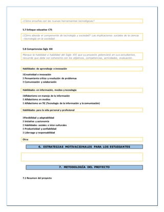 ¿Cómo enseñas con las nuevas herramientas tecnológicas?
5.7 Enfoque educativo CTS
¿Cómo aborda el componente de tecnología y sociedad? Las implicaciones sociales de la ciencia
–tecnología en la sociedad.
5.8 Competencias Siglo XXI
Marque la habilidad o habilidad del Siglo XXI que su proyecto potenciará en sus estudiantes,
recuerde que debe ser coherente con los objetivos, competencias, actividades, evaluación…
Habilidades de aprendizaje e innovación
Creatividad e innovación
Pensamiento crítico y resolución de problemas
Comunicación y colaboración
Habilidades en información, medios y tecnología
Alfabetismo en manejo de la información
Alfabetismo en medios
Alfabetismo en TIC (Tecnología de la información y la comunicación)
Habilidades para la vida personal y profesional
Flexibilidad y adaptabilidad
Iniciativa y autonomía
Habilidades sociales e inter-culturales
Productividad y confiabilidad
Liderazgo y responsabilidad
Otra:
6. ESTRATEGIAS MOTIVACIONALES PARA LOS ESTUDIANTES
7. METODOLOGÍA DEL PROYECTO
7.1 Resumen del proyecto
 