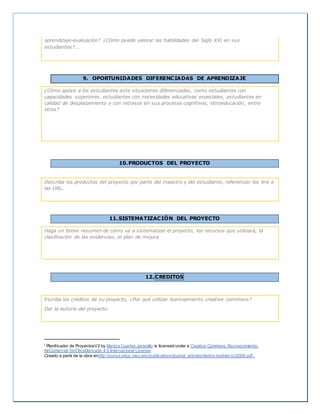 aprendizaje-evaluación? ¿Cómo puede valorar las habilidades del Siglo XXI en sus
estudiantes?...
9. OPORTUNIDADES DIFERENCIADAS DE APRENDIZAJE
¿Cómo apoya a los estudiantes ante situaciones diferenciadas, como estudiantes con
capacidades superiores, estudiantes con necesidades educativas especiales, estudiantes en
calidad de desplazamiento y con retrasos en sus procesos cognitivos, etnoeducación, entre
otros?
10.PRODUCTOS DEL PROYECTO
Describa los productos del proyecto por parte del maestro y del estudiante, referenciar los link a
las URL.
11.SISTEMATIZACIÓN DEL PROYECTO
Haga un breve resumen de cómo va a sistematizar el proyecto, los recursos que utilizará, la
clasificación de las evidencias, el plan de mejora
12. CREDITOS
Escriba los créditos de su proyecto, ¿Por qué utilizar licenciamiento creative commons?
Dar la autoría del proyecto.
i Planificador de ProyectosV2 by Maritza Cuartas Jaramillo is licensed under a Creative Commons Reconocimiento-
NoComercial-SinObraDerivada 4.0 Internacional License.
Creado a partir de la obra enhttp://punya.educ.msu.edu/publications/journal_articles/mishra-koehler-tcr2006.pdf..
 