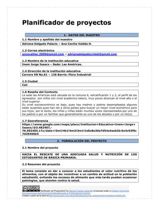 Planificador de ProyectosV2 by Maritza Cuartas Jaramillo is licensed under a Creative Commons
Reconocimiento-NoComercial-SinObraDerivada 4.0 Internacional License.
Creado a partir de la obra enhttp://punya.educ.msu.edu/publications/journal_articles/mishra-koehler-tcr2006.pdf...
PPllaanniiffiiccaaddoorr ddee pprrooyyeeccttooss
1. DATOS DEL MAESTRO
1.1 Nombre y apellido del maestro
Adriana Delgado Palacio – Ana Cecilia Valdés H.
1.2 Correo electrónico
ancevalher.2000@gmail.com – adrianadelgadocristal@gmail.com
1.3 Nombre de la institución educativa
Inem Jorge Isaacs – Sede: Las Américas.
1.4 Dirección de la institución educativa
Carrera 5N No.61 – 126 Barrio: Flora Industrial
1.5 Ciudad
Cali
1.6 Reseña del Contexto
La sede las Américas está ubicada en la comuna 6, estratificación 1 y 2, el perfil de los
egresados: son niños con nivel académico básico, muy pocos alcanzan el nivel alto o el
nivel superior.
Su nivel socioeconómico es bajo, pues hay madres y padres desempleados algunos
están ausentes pues han ido a otros países para buscar un mejor nivel económico para
sus hijos; por lo tanto, los niños y niñas están muchas veces representados por uno de
los padres o por un familiar que generalmente es uno de los abuelos o por un tío(a).
1.7 Georeferencia
https://www.google.com/maps/place/Institucion+Educativa+Inem+Jorge+
Isaacs/@3.482407,-
76.502405,17z/data=!3m1!4b1!4m2!3m1!1s0x8e30a7d54a4aeb2b:0x4c92f0c
7d26466b4
2. FORMULACIÓN DEL PROYECTO
2.1 Nombre del proyecto
HACIA EL RESCATE DE UNA ADECUADA SALUD Y NUTRICIÓN DE LOS
ESTUDIANTES DE BÁSICA PRIMARIA.
2.2 Resumen del proyecto
El tema consiste en dar a conocer a los estudiantes el valor nutritivo de los
alimentos, con el objeto de: incentivar a un cambio de actitud en la población
estudiantil, evitando los excesos de alimento que más tarde puedan ocasionar
patologías, que atenten contra la salud.
 