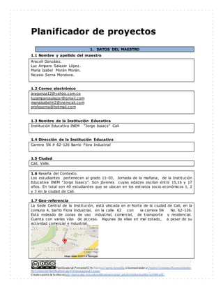Planificadorde ProyectosV2 by Maritza Cuartas Jaramillo is licensedunder a Creative Commons Reconocimiento-
No Comercial-SinObraDerivada 4.0Internacional License.
Creado a partir de la obra enhttp://punya.educ.msu.edu/publications/journal_articles/mishra-koehler-tcr2006.pdf...
Planificador de proyectos
1. DATOS DEL MAESTRO
1.1 Nombre y apellido del maestro
Araceli González.
Luz Amparo Salazar López.
María Isabel Morán Morán.
Nicasio Serna Mendoza.
1.2 Correo electrónico
aragonza12@yahoo.com.co
luzamparosalazar@gmail.com
mariaisabelm2@inemcali.com
profeserna@hotmail.com
1.3 Nombre de la Institución Educativa
Institución Educativa INEM “Jorge Isaacs” Cali
1.4 Dirección de la Institución Educativa
Carrera 5N # 62-126 Barrio Flora Industrial
1.5 Ciudad
Cali, Valle.
1.6 Reseña del Contexto.
Los estudiantes pertenecen al grado 11-03, Jornada de la mañana, de la Institución
Educativa INEM “Jorge Isaacs”. Son jóvenes cuyas edades oscilan entre 15,16 y 17
años. En total son 40 estudiantes que se ubican en los estratos socio económicos 1, 2
y 3 en la ciudad de Cali.
1.7 Geo-referencia
La Sede Central de la Institución, está ubicada en el Norte de la ciudad de Cali, en la
comuna 4, barrio Flora Industrial, en la calle 62 con la carrera 5N No. 62-126.
Está rodeado de zonas de uso industrial, comercial, de transporte y residencial.
Cuenta con varias vías de acceso. Algunas de ellas en mal estado, a pesar de su
actividad comercial e industrial.
 