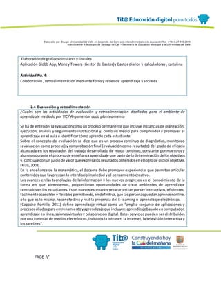 Elaborado por: Equipo Univ ersidad del Valle en desarrollo del Conv enio interadministrativ o de asociación No. 4143.0.27.016-2015
suscrito entre el Municipio de Santiago de Cali – Secretaría de Educación Municipal y la Univ ersidad del Valle
PAGE *
MERGEF
ORMAT
4
Elaboraciónde gráficoscircularesylineales
Aplicación Globb App, Money Towers (Gestor de Gastos)y Gastos diarios y calculadoras , cartulina
Actividad No. 4:
Colaboración , retroalimentación mediante foros y redes de aprendizaje y sociales
2.4 Evaluación y retroalimentación
¿Cuáles son las actividades de evaluación y retroalimentación diseñadas para el ambiente de
aprendizaje mediado por TIC? Argumentar cada planteamiento
Se ha de entenderlaevaluacióncomounprocesopermanente que incluye instancias de planeación,
ejecución, análisis y seguimiento institucional y, como un medio para comprender y promover el
aprendizaje en el aula e identificar cómo aprende cada estudiante.
Sobre el concepto de evaluación se dice que es un proceso continuo de diagnóstico, monitoreo
(evaluación como proceso) y comprobación final (evaluación como resultado) del grado de eficacia
alcanzada en los resultados del trabajo desarrollado de modo continuo, constante por maestros y
alumnosdurante el procesode enseñanzaaprendizaje que parte de ladeterminaciónde losobjetivos
y, concluye conun juiciode valorque expresalosresultadosobtenidosenel logrode dichosobjetivos
(Rizo, 2003).
En la enseñanza de la matemática, el docente debe promover experiencias que permitan articular
contenidos que favorezcan la interdisciplinariedad y el pensamiento creativo.
Los avances en las tecnologías de la información y los nuevos progresos en el conocimiento de la
forma en que aprendemos, proporcionan oportunidades de crear ambientes de aprendizaje
centrados enlosestudiantes.Estosnuevosescenariosse caracterizanporserinteractivos,eficientes,
fácilmente accesiblesyflexiblespermitiendo,endefinitiva,que laspersonaspuedanaprenderonline,
o lo que es lo mismo, hacer efectiva y real la presencia del E-learning o aprendizaje electrónico.
(Capacho Portilla, 2011) define aprendizaje virtual como un “amplio conjunto de aplicaciones y
procesosaliadosparaentrenamientoyaprendizaje que incluyen:aprendizajebasadoencomputador,
aprendizaje enlínea, salonesvirtualesy colaboración digital. Estos servicios pueden ser distribuidos
por una variedadde medioselectrónicos,incluidos la intranet, la internet, la televisión interactiva y
los satélites”.
 