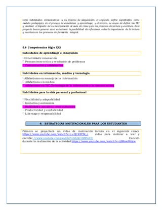 como habilidades comunicativas y su proceso de adquisición; el segundo, define significativo como
modelo pedagógico en el proceso de enseñanza y aprendizaje; y el tercero, se ocupa de definir las TIC
y analizar el impacto de su incorporación al aula de clase y en los procesos de lectura y escritura. Este
proyecto busca generar en el estudiante la posibilidad de reflexionar sobre la importancia de la lectura
y escritura en los procesos de formación integral.
5.8 Competencias Siglo XXI
Habilidades de aprendizaje e innovación
Creatividad e innovación
Pensamiento crítico y resolución de problemas
Comunicación y colaboración
Habilidades en información, medios y tecnología
Alfabetismo en manejo de la información
Alfabetismo en medios
Alfabetismo en TIC (Tecnología de la información y la comunicación)
Habilidades para la vida personal y profesional
Flexibilidad y adaptabilidad
Iniciativa y autonomía
Habilidades sociales e inter-culturales
Productividad y confiabilidad
Liderazgo y responsabilidad
6. ESTRATEGIAS MOTIVACIONALES PARA LOS ESTUDIANTES
Primero se proyectará un video de motivación lectora en el siguiente enlace
https://www.youtube.com/watch?v=c-eQCKYPM_c video para motivar a leer y
escribir//www.youtube.com/watch?v=khQc10ZPmCU Canción
durante la realización de la actividad https://www.youtube.com/watch?v=ijBRswP6dzw
 