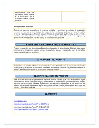 conocimientos que los
estudiantes tienen acerca
de la importancia de la
lecto- escritura en su vida
cotidiana.
Descripción de la evaluación
Durante el proyecto se evaluara de manera periódica y continua, se utilizara la evaluación
sumativa y formativa, considerado las necesidades, aptitudes, saberes previos, conceptos
erróneos y estilos de aprendizaje de los estudiantes, estimulando la autonomía y la colaboración,
monitoreando el progreso, verificando la comprensión y estimulando la metacognición y
demostrando comprensión y el desarrollo de competencias siglo XXI.
9. OPORTUNIDADES DIFERENCIADAS DE APRENDIZAJE
Para los estudiantes con Necesidades Educativas Especiales de acuerdo a su dificultad, se propone
proporcionarle imágenes, videos, juegos interactivos, juegos relacionados con la temática,
secuencias de imágenes tangibles.
10.PRODUCTOS DEL PROYECTO
Se realizara un escrito sobre los momentos del cuento haciendo uso de algunas herramientas
tecnológicas y los talleres o actividades realizadas durante las sesiones que permiten fortalecer el
proceso de lecto escritura en los estudiantes de grado primero.
11.SISTEMATIZACIÓN DEL PROYECTO
Para la sistematización del proyecto se pretende realizar un blog que sirva de Portafolio digital
como apoyo al proceso de aprendizaje y como vitrina de los productos que lo evidencian, en este
portafolio los estudiantes tendrán la posibilidad de realizar un repositorio de los productos que
elabora, por su parte el portafolio digital del docente lo puede utilizar para subir los productos que
utilizara con sus estudiantes.
12. CREDITOS
www.blogger.com
https://www.youtube.com/watch?v=c-eQCKYPM_c
https://www.youtube.com/watch?v=khQc10ZPmCU
https://www.youtube.com/watch?v=ijBRswP6dzw
 