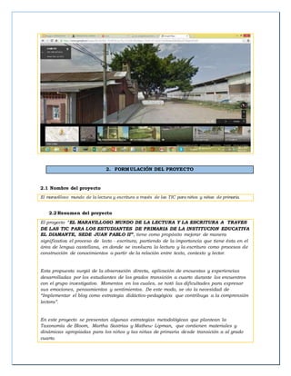 2. FORMULACIÓN DEL PROYECTO
2.1 Nombre del proyecto
El maravilloso mundo de la lectura y escritura a través de las TIC para niños y niñas de primaria.
2.2 Resumen del proyecto
El proyecto “EL MARAVILLOSO MUNDO DE LA LECTURA Y LA ESCRITURA A TRAVES
DE LAS TIC PARA LOS ESTUDIANTES DE PRIMARIA DE LA INSTITUCION EDUCATIVA
EL DIAMANTE, SEDE JUAN PABLO II”, tiene como propósito mejorar de manera
significativa el proceso de lecto - escritura, partiendo de la importancia que tiene ésta en el
área de lengua castellana, en donde se involucra la lectura y la escritura como procesos de
construcción de conocimientos a partir de la relación entre texto, contexto y lector.
Esta propuesta surgió de la observación directa, aplicación de encuestas y experiencias
desarrolladas por los estudiantes de los grados transición a cuarto durante los encuentros
con el grupo investigativo. Momentos en los cuales, se notó las dificultades para expresar
sus emociones, pensamientos y sentimientos. De este modo, se vio la necesidad de
“Implementar el blog como estrategia didáctico-pedagógica que contribuya a la comprensión
lectora”.
En este proyecto se presentan algunas estrategias metodológicas que plantean la
Taxonomía de Bloom, Martha Sastrias y Mathew Lipman, que contienen materiales y
dinámicas apropiadas para los niños y las niñas de primaria desde transición a al grado
cuarto.
 