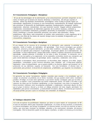 5.4 Conocimiento Pedagógico –Disciplinar
El uso de las tecnologías de la información y las comunicaciones permiten despertar en los
niños el interés por la lectura de manera dinámica e interactiva. De ahí que cuando el
docente utiliza las distintas herramientas tecnológicas como el blog se puede lograr un
aprendizaje significativo La lectura es una herramienta extraordinaria de trabajo intelectual
que promueve el desarrollo de habilidades cognitivas fundamentales (comparar, definir,
argumentar, observar, caracterizar, etc.) que aumenta nuestro bagaje cultural, proporciona
información, conocimientos de diferentes aspectos de la cultura humana; estimula y
satisface la curiosidad intelectual y científica; desarrolla la creatividad al ampliar nuestro
léxico; contribuye a nuestro desarrollo personal, nos vuelve más tolerantes, menos
prejuiciosos, más libres, más resistentes al cambio, más universales y más orgullosos de lo
nuestro y nos libra de los males de nuestro tiempo como la soledad, la depresión y el
consumismo compulsivo.
5.5 Conocimiento Tecnológico disciplinar
El uso integral de los recursos de la tecnología de la información para potenciar la actividad de
aprender, recibe el nombre de informática del aprendizaje. Todo recurso tecnológico que permita
almacenar, procesar y recuperar información, ya sean datos numéricos, conceptos, imágenes, sonidos,
etc. puede ser aplicado para enriquecer el aprendizaje. El principal objetivo de la informatización del
aprendizaje es extra-computacional, porque debe tender a mejorar laeficacia del proceso de enseñanza-
aprendizaje, significa potenciar la actividad de los niños y niñas de primaria, la interacción con el
docente y con sus padres y la comprensión de los contenidos curriculares desde una concepción que
parte desde diferentes estrategias de aprendizaje (activo, cooperativo, colaborativo entre otros).
Se trabajará la herramienta Word, presentaciones en PowerPoint, Paint, imágenes de la Web, juegos,
pasatiempos, curiosidades y otros recursos educativos para visibilizar que el blog posee aspectos
importantes como el enriquecimiento que se genera debido a los diversos aportes que provienen de la
producción de sus diferentes espacios de innovación. Con esta herramienta el docente tiene la
oportunidad para promover el desarrollo de competencias y habilidades que requieran los estudiantes.
5.6 Conocimiento Tecnológico Pedagógico
Se aprovecha las nuevas herramientas digitales conocidas para enseñar a los estudiantes que no
siempre al solucionar un problema da un mismo resultado, sino que pueden existir varios resultados
posibles. El trabajo en el aula hará referencias a que existen muchas estrategias para que los niños y
las niñas se motiven a leer y desarrollen una buena comprensión lectora. Es invitar a los niños a que
expresen las ideas que les resultaron significativas y a que transformen esas ideas en preguntas. Se
busca encontrar relaciones entre las preguntas planteadas o simplemente seleccionar alguna de ellas
que al grupo le interese discutir y se inicia un diálogo alrededor del tema elegido, ejercitando las
habilidades para pensar correctamente, y conduciéndolo de manera abierta, de tal forma que el proceso
del grupo permita que poco a poco se constituya una comunidad de indagación.
5.7 Enfoque educativo CTS
Con el fin de explorar las posibilidades didácticas que ofrece un nuevo modelo de incorporación de TIC
al aula de educación básica para desarrollar competencias en el área de lecto-escritura, se desarrolla
un proceso investigativo que incluye la indagación en diversas fuentes con el fin de construir un marco
teórico, que sirva para sustentar los hallazgos obtenidos y las conclusiones derivadas del proceso
investigativo. Éste se desarrolla a partir de tres tópicos: el primero, se refiere a la lectura y a la escritura
 