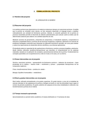 2. FORMULACIÓN DEL PROYECTO
2.1 Nombre del proyecto
EL LENGUAJE DE LA QUIMICA
2.2 Resumen del proyecto
Los cambios químicos que observamos en la materia se relacionan siempre con reacciones químicas. A medida
que la química se consolidó como ciencia, se hizo necesario desarrollar un lenguaje propio y clasificar
ordenadamente una variedad de fenómenos químicos. Además, la creciente aplicación de la química en
procesos industriales permitió el desarrollo de métodos estandarizados para calcular cuánto se debía usar de
determinada sustancia para obtener una cantidad específica de otra.
Mediante acciones de pensamiento y desarrollo de compromisos, el estudiante explicará y comprenderá la
estructura, propiedades físicas y químicas de las funciones inorgánicas y orgánicas, aplicando en la solución de
problemas estrategias coherentes para interpretar los diferentes fenómenos naturales, así como para analizar
y valorar las repercusiones de desarrollos técnico-científicos y sus diversas aplicaciones.
El estudiante estará en capacidad de dar explicaciones a fenómenos, eventos y procesos tangibles y abstractos,
desde distintos referentes (analíticos-fisicoquímicos) que describan el comportamiento de los sistemas
materiales, basados en la aplicación de conceptos y aproximaciones teóricas de la química. Fundamentará los
conceptos aprendidos con la experiencia de su vida en el aula, en la casa y en su entorno.
2.3 Áreas intervenidas con el proyecto
Química: reacciones químicas – representación de fenómenos químicos – balanceo de ecuaciones – leyes
ponderales de la materia – reactivo limite – rendimiento y pureza – propiedades fisicoquímicas de los
compuestos orgánicos -
Física: transformaciones físicas – cambios de estado -
Biología: Equilibrio homeostático – metabolismo -
2.4 Nivel y grados intervenidos con el proyecto
Nivel media, enfocado principalmente a los grados superiores. En grado decimo y once de la modalidad de
ciencias naturales en las asignaturas de química y biología se tendrá un nivel de profundidad mayor según el
número de periodos académicos. En grado undécimo de cualquiera de las otras modalidades lo referente a las
transformaciones químicas de la materia.
2.5 Tiempo necesario aproximado
Aproximadamente un periodo lectivo académico (3 meses) distribuidos en 13 semanas de clase.
 