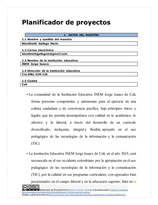Planificador de ProyectosV2 by Maritza Cuartas Jaramillo is licensed under a Creative Commons
Reconocimiento-NoComercial-SinObraDerivada 4.0 Internacional License.
Creado a partir de la obra enhttp://punya.educ.msu.edu/publications/journal_articles/mishra-koehler-tcr2006.pdf...
PPllaanniiffiiccaaddoorr ddee pprrooyyeeccttooss
1. DATOS DEL MAESTRO
1.1 Nombre y apellido del maestro
Blondineth Gallego Marín
1.2 Correo electrónico
blondinethgallegom@gmail.com
1.3 Nombre de la institución educativa
INEM Jorge Isaacs
1.4 Dirección de la institución educativa
Cra.5Nte 61N-126
1.5 Ciudad
Cali
• La comunidad de la Institución Educativa INEM Jorge Isaacs de Cali,
forma personas competentes y autónomas para el ejercicio de una
cultura ciudadana y de convivencia pacífica, bajo principios éticos y
legales que les permita desempeñarse con calidad en lo académico, lo
afectivo y lo laboral, a través del desarrollo de un currículo
diversificado, incluyente, integral y flexible, apoyado en el uso
pedagógico de las tecnologías de la información y la comunicación
(TIC)
• La Institución Educativa INEM Jorge Isaacs de Cali, en el año 2015, será
reconocida en el sur occidente colombiano por la apropiación en el uso
pedagógico de las tecnologías de la información y la comunicación
(TIC), por la calidad en sus programas curriculares, con egresados bien
posicionados en el campo laboral y en la educación superior, líder en la
 