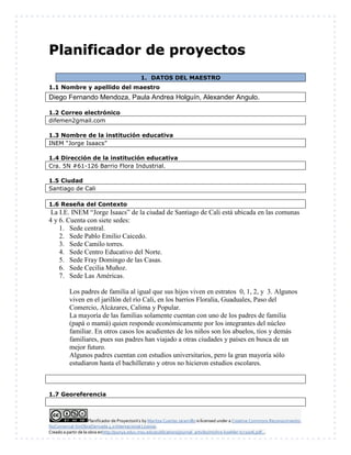Planificador de ProyectosV2 by Maritza Cuartas Jaramillo is licensed under a Creative Commons Reconocimiento-
NoComercial-SinObraDerivada 4.0 Internacional License.
Creado a partir de la obra enhttp://punya.educ.msu.edu/publications/journal_articles/mishra-koehler-tcr2006.pdf...
PPllaanniiffiiccaaddoorr ddee pprrooyyeeccttooss
1. DATOS DEL MAESTRO
1.1 Nombre y apellido del maestro
Diego Fernando Mendoza, Paula Andrea Holguín, Alexander Angulo.
1.2 Correo electrónico
difemen2gmail.com
1.3 Nombre de la institución educativa
INEM “Jorge Isaacs”
1.4 Dirección de la institución educativa
Cra. 5N #61-126 Barrio Flora Industrial.
1.5 Ciudad
Santiago de Cali
1.6 Reseña del Contexto
La I.E. INEM “Jorge Isaacs” de la ciudad de Santiago de Cali está ubicada en las comunas
4 y 6. Cuenta con siete sedes:
1. Sede central.
2. Sede Pablo Emilio Caicedo.
3. Sede Camilo torres.
4. Sede Centro Educativo del Norte.
5. Sede Fray Domingo de las Casas.
6. Sede Cecilia Muñoz.
7. Sede Las Américas.
Los padres de familia al igual que sus hijos viven en estratos 0, 1, 2, y 3. Algunos
viven en el jarillón del río Cali, en los barrios Floralia, Guaduales, Paso del
Comercio, Alcázares, Calima y Popular.
La mayoría de las familias solamente cuentan con uno de los padres de familia
(papá o mamá) quien responde económicamente por los integrantes del núcleo
familiar. En otros casos los acudientes de los niños son los abuelos, tíos y demás
familiares, pues sus padres han viajado a otras ciudades y países en busca de un
mejor futuro.
Algunos padres cuentan con estudios universitarios, pero la gran mayoría sólo
estudiaron hasta el bachillerato y otros no hicieron estudios escolares.
1.7 Georeferencia
 