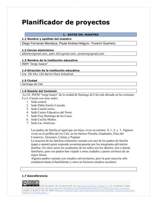 Planificador de ProyectosV2 by Maritza Cuartas Jaramillo is licensed under
a Creative Commons Reconocimiento-NoComercial-SinObraDerivada 4.0 Internacional License.
Creado a partir de la obra enhttp://punya.educ.msu.edu/publications/journal_articles/mishra-
koehler-tcr2006.pdf...
PPllaanniiffiiccaaddoorr ddee pprrooyyeeccttooss
1. DATOS DEL MAESTRO
1.1 Nombre y apellido del maestro
Diego Fernando Mendoza, Paula Andrea Holguín, Yovanni Guerrero.
1.2 Correo electrónico
difemen2gmail.com, pahr.2011gmail.com, yovannig1gmail.com
1.3 Nombre de la institución educativa
INEM “Jorge Isaacs”
1.4 Dirección de la institución educativa
Cra. 5N #61-126 Barrio Flora Industrial.
1.5 Ciudad
Santiago de Cali
1.6 Reseña del Contexto
La I.E. INEM “Jorge Isaacs” de la ciudad de Santiago de Cali está ubicada en las comunas
4 y 6. Cuenta con siete sedes:
1. Sede central.
2. Sede Pablo Emilio Caicedo.
3. Sede Camilo torres.
4. Sede Centro Educativo del Norte.
5. Sede Fray Domingo de las Casas.
6. Sede Cecilia Muñoz.
7. Sede Las Américas.
Los padres de familia al igual que sus hijos viven en estratos 0, 1, 2, y 3. Algunos
viven en el jarillón del río Cali, en los barrios Floralia, Guaduales, Paso del
Comercio, Alcázares, Calima y Popular.
La mayoría de las familias solamente cuentan con uno de los padres de familia
(papá o mamá) quien responde económicamente por los integrantes del núcleo
familiar. En otros casos los acudientes de los niños son los abuelos, tíos y demás
familiares, pues sus padres han viajado a otras ciudades y países en busca de un
mejor futuro.
Algunos padres cuentan con estudios universitarios, pero la gran mayoría sólo
estudiaron hasta el bachillerato y otros no hicieron estudios escolares.
1.7 Georeferencia
 