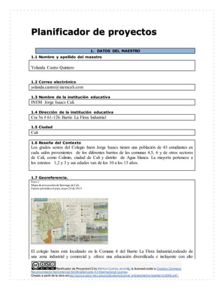 Planificador de ProyectosV2 by Maritza Cuartas Jaramillo is licensed under a Creative Commons
Reconocimiento-NoComercial-SinObraDerivada 4.0 Internacional License.
Creado a partir de la obra enhttp://punya.educ.msu.edu/publications/journal_articles/mishra-koehler-tcr2006.pdf...
Planificador de proyectos
1. DATOS DEL MAESTRO
1.1 Nombre y apellido del maestro
Yolanda Castro Quintero
1.2 Correo electrónico
yolanda.castro@inemcali.com
1.3 Nombre de la institución educativa
INEM Jorge Isaacs Cali.
1.4 Dirección de la institución educativa
Cra 5n # 61-126. Barrio La Flora Industrial
1.5 Ciudad
Cali
1.6 Reseña del Contexto
Los grados sextos del Colegio Inem Jorge Isaacs tienen una población de 43 estudiantes en
cada salón provenientes de los diferentes barrios de las comunas 4,5, 6 y de otros sectores
de Cali, como Calimio, ciudad de Cali y distrito de Agua blanca. La mayoría pertenece a
los estratos 1,2 y 3 y sus edades van de los 10 a los 13 años.
1.7 Georeferencia.
Foto 1
Mapa de proyecciónde Santiago de Cali.
Fuente periódicoel país, mayo24 de 2013.
El colegio Inem está localizado en la Comuna 4 del Barrio La Flora Industrial,rodeado de
una zona industrial y comercial y. ofrece una educación diversificada e incluyente con alto
 