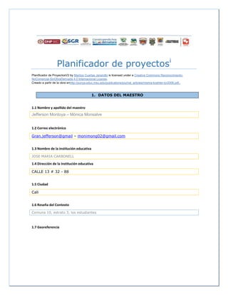 Planificador de proyectosi
Planificador de ProyectosV2 by Maritza Cuartas Jaramillo is licensed under a Creative Commons Reconocimiento-
NoComercial-SinObraDerivada 4.0 Internacional License.
Creado a partir de la obra enhttp://punya.educ.msu.edu/publications/journal_articles/mishra-koehler-tcr2006.pdf..
1. DATOS DEL MAESTRO
1.1 Nombre y apellido del maestro
Jefferson Montoya – Mónica Monsalve
1.2 Correo electrónico
Gran.jefferson@gmail – monimong02@gmail.com
1.3 Nombre de la institución educativa
JOSE MARIA CARBONELL
1.4 Dirección de la institución educativa
CALLE 13 # 32 - 88
1.5 Ciudad
Cali
1.6 Reseña del Contexto
Comuna 10, estrato 3, los estudiantes
1.7 Georeferencia
 