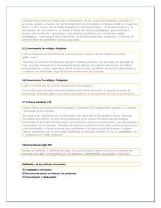 Este tipo de proyecto se realiza con la colaboración de los cuatro (4) docentes vinculados al
proyecto, quienes preparan con anterioridad diversas actividades enfocadas desde su respectiva
área y co-relacionado con la Salida Pedagógica a manera de apoyo. El enriquecimiento y la
apropiación del conocimiento, se realiza a través del vehículo pedagógico que involucra el
proceso de enseñanza – aprendizaje y de manera significativa con las mismas salidas
pedagógicas, toda vez que ellas le permiten al estudiante apreciar, evidenciar y vivenciar de
primera mano los elementos teóricos adquiridos.
5.5 Conocimiento Tecnológico disciplinar
¿Cómo selecciona las herramientas y recursos para ayudar a los estudiantes en temas
particulares?
Teniendo en cuenta la temática del proyecto Cambios Climáticos en la Ciudad de Santiago de
Cali, se utiliza internet como herramienta básica para la consulta de información, se utilizan
presentaciones y videos específicos de los temas a tratar, se definen las lecturas relacionadas y
se definen las actividades específicas para el desarrollo del proyecto.
5.6 Conocimiento Tecnológico Pedagógico
¿Cómo enseñas con las nuevas herramientas tecnológicas?
En la Institución Educativa Técnica Industrial José María Carbonell, se dispone de aulas de
aprendizaje tit@ para lograr una mayor efectividad en el acercamiento al nuevo conocimiento.
5.7 Enfoque educativo CTS
¿Cómo aborda el componente de tecnología y sociedad? Las implicaciones sociales de la ciencia
–tecnología en la sociedad.
Se requiere de un proceso de concientización por parte de los estudiantes y de los docentes
vinculados al proyecto, no solo del uso adecuado a las nuevas herramientas tecnológicas
disponibles en la Institución Educativa, que favorecen el acceso a información, sino del cuidado y
conservación de los equipos. También es importante generar en los niños y jóvenes una nueva
cultura tendiente a tomar acciones que contribuyen a la construcción de nuevos y mejores
hábitos empezando por la comunidad académica en general, creando un mayor compromiso con
la institución y el medio ambiente.
5.8 Competencias Siglo XXI
Marque la habilidad o habilidad del Siglo XXI que su proyecto potenciará en sus estudiantes,
recuerde que debe ser coherente con los objetivos, competencias, actividades, evaluación…
Habilidades de aprendizaje e innovación
 Creatividad e innovación
 Pensamiento crítico y resolución de problemas
 Comunicación y colaboración
 