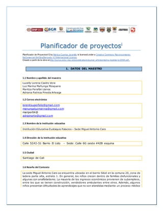 Planificador de proyectosi
Planificador de ProyectosV2 by Maritza Cuartas Jaramillo is licensed under a Creative Commons Reconocimiento-
NoComercial-SinObraDerivada 4.0 Internacional License.
Creado a partir de la obra enhttp://punya.educ.msu.edu/publications/journal_articles/mishra-koehler-tcr2006.pdf..
1. DATOS DEL MAESTRO
1.1 Nombre y apellido del maestro
Lucelly Lorena Castro Vera
Luz Marina Mañunga Mosquera
Maritza Perafán Llanos
Adriana Patricia Pineda Arteaga
1.2 Correo electrónico
lorenitsuperfeliz@gmail.com
manungaluzmarina@gmail.com
mariper04@
adripinarte@gmail.com
1.3 Nombre de la institución educativa
Institución Educativa Eustaquio Palacios – Sede Miguel Antonio Caro
1.4 Dirección de la institución educativa
Calle 52#2-51 Barrio El Lido - Sede: Calle 6G oeste #42B esquina
1.5 Ciudad
Santiago de Cali
1.6 Reseña del Contexto.
La sede Miguel Antonio Caro se encuentra ubicada en el barrio Siloé en la comuna 20, zona de
ladera parte alta, estrato 1. En general, los niños crecen dentro de familias disfuncionales y
algunas con analfabetismo. La mayoría de los ingresos económicos provienen de subempleos,
entre los que se tienen construcción, vendedores ambulantes entre otros. Además, algunos
niños presentan dificultades de aprendizajes que no son atendidas mediante un proceso médico
 