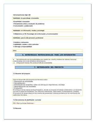 5.8 Competencias Siglo XXI
Habilidades de aprendizaje e innovación
Creatividad e innovación
Pensamiento crítico y resolución de problemas
Comunicación y colaboración
Habilidades en información, medios y tecnología
Alfabetismo en TIC (Tecnología de la información y la comunicación)
Habilidades para la vida personal y profesional
Iniciativa y autonomía
Habilidades sociales e inter-culturales
Liderazgo y responsabilidad
Otra:
6. ESTRATEGIAS MOTIVACIONALES PARA LOS ESTUDIANTES
● Sensibilización de la problemática por medio de: charla, análisis de videos y lecturas
relacionadas con el eje temático del proyecto.
● Integración de las TIC al desarrollo de actividades
7. METODOLOGÍA DEL PROYECTO
7.1 Resumen del proyecto
Para el desarrollo del proyecto se llevara a cabo:
El enfoque de las clases será participativo, donde se propicie el trabajo colaborativo y el docente
asuma un papel de facilitador. Se utilizaran televisores, video beam, computadores y tablets.
El proyecto se desarrollara en los niveles de preescolar y básica primaria con la orientación de
cada tutor de clase.
7.2 Herramientas de planificación curricular
PEI- Plan curricular-Rubricas -
7.3 Recursos
 