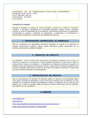 conocimientos que los
estudiantes tienen acerca
de los diferentes tipos de
contaminación presentes
en su entorno.
retroalimentación al final de cada
sesión.
la autoevaluación.
Descripción de la evaluación
Durante el proyecto se evaluara de manera periódica y continua, se utilizara la evaluación
sumativa y formativa, considerado las necesidades, aptitudes, saberes previos, conceptos
erróneos y estilos de aprendizaje de los estudiantes, estimulando la autonomía y la colaboración,
monitoreando el progreso, verificando la comprensión y estimulando la metacognición y
demostrando comprensión y el desarrollo de competencias siglo XXI.
7 OPORTUNIDADES DIFERENCIADAS DE APRENDIZAJE
Para los estudiantes con Necesidades Educativas Especiales de acuerdo a su dificultad, se
propone proporcionarle imágenes, videos, juegos interactivos, juegos relacionados con la
temática, secuencias de imágenes tangibles.
8 PRODUCTOS DEL PROYECTO
Una Aplicación hecha en Power Point que permite al estudiante interactuar con la misma, se
trata de un juego con una pregunta y cuatro posibles respuestas, la cual lo lleva a saber si
contesto bien y sigue en el proceso, y si selecciona una respuesta incorrecta lo regresa a la
pregunta hasta que seleccione la respuesta correcta, el juego tiene contenido de preguntas de la
encuesta realizada anteriormente la cual nos da la base para realizar la aplicación, el juego trata
de crear conciencia ambiental en los participantes.
9 SISTEMATIZACIÓN DEL PROYECTO
Para la sistematización del proyecto se pretende realizar un blog que sirva dePortafolio digital
como apoyo al proceso de aprendizaje y como vitrina de los productos que lo evidencian, en este
portafolio los estudiantes tendrán la posibilidad de realizar un repositorio de los productos que
elabora, por su parte el portafolio digital del docente lo puede utilizar para subir los productos
que utilizara con sus estudiantes.
10 CREDITOS
www.blogger.com
www.JClic.com
http://maestrasdeinfantil.webnode.es/banco-de-recursos-tic-para-e-i/
https://www.youtube.com/watch?v=WYpV2qli6gM
 