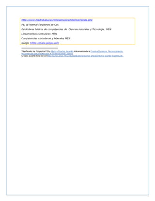 http://www.madridsalud.es/interactivos/ambiental/recicla.php
PEI IE Normal Farallones de Cali.
Estándares básicos de competencias de Ciencias naturales y Tecnología. MEN
Lineamientos curriculares MEN
Competencias ciudadanas y laborales MEN
Google https://maps.google.com
iPlanificador de ProyectosV2 by Maritza Cuartas Jaramillo islicensedunder a CreativeCommons Reconocimiento-
NoComercial-SinObraDerivada 4.0 Internacional License.
Creado a partir de la obra enhttp://punya.educ.msu.edu/publications/journal_articles/mishra-koehler-tcr2006.pdf..
 