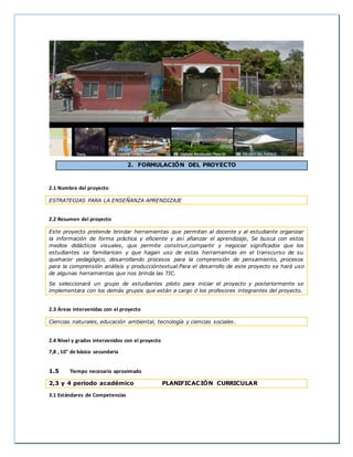 2. FORMULACIÓN DEL PROYECTO
2.1 Nombre del proyecto
ESTRATEGIAS PARA LA ENSEÑANZA APRENDIZAJE
2.2 Resumen del proyecto
Este proyecto pretende brindar herramientas que permitan al docente y al estudiante organizar
la información de forma práctica y eficiente y así afianzar el aprendizaje, Se busca con estos
medios didácticos visuales, que permite construir,compartir y negociar significados que los
estudiantes se familiaricen y que hagan uso de estas herramientas en el transcurso de su
quehacer pedagógico, desarrollando procesos para la comprensión de pensamiento, procesos
para la comprensión análisis y produccióntextual.Para el desarrollo de este proyecto se hará uso
de algunas herramientas que nos brinda las TIC.
Se seleccionará un grupo de estudiantes piloto para iniciar el proyecto y posteriormente se
implementara con los demás grupos que están a cargo d los profesores integrantes del proyecto.
2.3 Áreas intervenidas con el proyecto
Ciencias naturales, educación ambiental, tecnología y ciencias sociales.
2.4 Nivel y grados intervenidos con el proyecto
7,8 , 10° de básica secundaria
1.5 Tiempo necesario aproximado
2,3 y 4 periodo académico PLANIFICACIÓN CURRICULAR
3.1 Estándares de Competencias
 