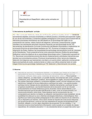 THE ANIMALS.pptx
Presentación en PowerPoint sobre varios animales en
inglés.
7.2 Herramientas de planificación curricular
PEI- Plan curricular-Rubricas, listas de verificación, gráficos ¿Cuáles otras? A través de
herramientas digitales, se busca enseñarles un método practico y divertido para aprender inglés.
El uso de las herramientas y contenidos digitales pedagógicos como apoyo para el desarrollo de
diferentes actividades minimizando las dificultades en el aprendizaje del inglés con la
presentación de cuentos, videos, lectura de imágenes, canciones, presentaciones, juegos
infantiles a los estudiantes del grado transición haciendo uso del aprendizaje de las TIC.
Herramientas de planificación curricular Contribución del Maestro Actividades a implementar en
el proyecto Entornos de aprendizaje mediados por TIC, Promover el trabajo en equipo.
Asignación de Roles, Explorar las necesidades de aprendizaje del estudiante Lluvia de intereses
de los Estudiantes, Tener presente la forma como aprende el alumno (Estilos de aprendizaje).
Reflexionar sobre los objetivos de su aprendizaje Aprendizaje activo / Colaborativo apoyado en
TIc ,Reconocer conocimientos previos del alumno Implementando actividades interactivas que
denoten sus conocimientos previos, Promover el pensamiento crítico, lectura de imágenes
Selección de imágenes que representen una idea o un cuento entero, aplicando una secuencia
lógica acompañada de audio, posteriormente un video y por último presentar texto en cada
imagen Entornos de aprendizaje mediados por TIC Selección y Discriminación de sonidos
7.3 Recursos
 Describa los recursos y herramientas digitales y no digitales que integra en su clase, si
personaliza los recursos, si diseña sus recursos, si los estudiantes aportan recursos
(hardware, software, libros, guías, materiales de laboratorio, otros…). Para nuestras
clases utilizamos, un video beam, un portátil. Sonido, herramientas web como: youtube,
powerpoint, prezi, slideshare, powtoon, libros digitales en inglés, recursos multimedia.
 Se pueden descargar software y contenidos digitales; recibir y enviar trabajos por correo
electrónico; trabajar en forma colaborativa y participar de redes.. Los padres pueden
participar de los trabajos de los estudiantes, visitarlos diariamente y participar de sus
progresos académicos. Las transformaciones de la educación con tic se vinculan
profundamente con líneas didácticas que los docentes vienen desarrollando y con
transformaciones que la escuela está llevando a cabo, como el constructivismo o el
socioconstructivismo, entre otras. Cabe destacar que la incorporación de una
computadora por alumno no implica su utilización permanente en esta modalidad, sino la
posibilidad de adecuar su uso a distintas estrategias didácticas y metodológicas. Esto
significa que habrá propuestas pedagógicas en las cuales se requiera el uso extensivo
de un dispositivo por alumno, otros casos donde se requiera de unas pocas máquinas
por grupos de alumnos y otros en los que solamente se requiera el equipamiento del
docente, utilizado o no con algún dispositivo de proyección. En los modelos 1:1 el
docente no es la única fuente de la información, como sucede en un modelo de clases
expositivas. En contextos educativo 1:1, los estudiantes tienen un papel más activo que
 