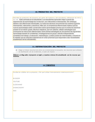 10. PRODUCTOS DEL PROYECTO
Describa los productos del proyecto por parte del maestro y del estudiante, referenciar los link a
las URL. Está centrada en el estudiante: Los estudiantes aprenden mejor cuando las
experiencias de aprendizaje los involucran, son relevantes e interesantes. Sin embargo,
debido a las diferencias individuales, no todos los alumnos encontrarán los caminos igual de
interesantes, relevantes y atractivos. Más aún, la enseñanza diferenciada implica que los
nuevos aprendizajes estén construidos sobre aprendizajes previos que no todos los alumnos
poseen en el mismo grado. Muchos maestros, aún sin saberlo, utilizan estrategias que
promueven la instrucción diferenciada. Entre dichas estrategias se encuentran las siguientes:
aprendizaje basado en problemas, investigaciones en grupo, estudio independiente,
portafolios de trabajo y evaluación, metodología, La lista puede ser interminable y crecerá en
la medida que se adquiera experiencia en crear prácticas que respondan a las necesidades
académicas de los estudiantes.
11. SISTEMATIZACIÓN DEL PROYECTO
 Haga un breve resumen de cómo va a sistematizar el proyecto, los recursos que utilizará,
la clasificación de las evidencias, el plan de mejora
Elaborar un blog sobre el proyecto en inglés y nosotras mismas irlo actualizando con los recursos que
tenemos.
12. CREDITOS
Escriba los créditos de su proyecto, ¿Por qué utilizar licenciamiento creativecommons?
BLOGGER
YOUTUBE
SLIDESHARE
KHANACADEMY
MEN
 