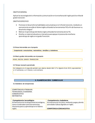 OBJETIVOGENERAL
Aplicarlas tecnologíasde la informaciónycomunicaciónenlaenseñanzadel inglésparalosniñosde
grado transición-
OBJETIVOESPECIFICO
 Promoverel desarrollolashabilidadescomunicativasenel niñode transición,mediante un
acercamientosensible al idiomainglés utilizandolasherramientasTICSafinde favorecersu
desarrollointegral.”
 Motivar el aprendizaje delidiomainglesutilizandoherramientasde lasTIC.
 Diseñarunmaterial educativoe interactivoparaapoyarel procesode enseñanza
aprendizaje de inglés enel gradoTransición.
2.3 Áreas intervenidas con el proyecto
Competencias comunicativas, matemáticas, científicas y ciudadanas.
2.4 Nivel y grados intervenidos con el proyecto
NIVEL INICIAL GRADO TRANSICION
2.5 Tiempo necesario aproximado
Se trabajara en el segundo periodo que abarca desde Abril 27 a Agosto 8 de 2015, equivalentes
a 13 semanas y a 3 meses y una semana.
3. PLANIFICACIÓN CURRICULAR
3.1 Estándares de Competencias
COMPETENCIASA TRABAJAR:
TECNOLOGICA,CIUDADANA.
COMUNICATIVA
MATEMATICA
Competencia tecnológica
Se familiarizaconlosdispositivostecnológicos,
como el ordenadorcomoherramientas
necesariasparasu aprendizaje enel idioma
inglés.
Competencia ciudadana
Se relacionacon los otros,mediante juegosydemás
actividadeslúdicas digitaleseninglés.
COMPETENCIACOMUNICATIVA
 