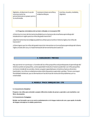 digitales,al observarel usode
recursoscomo las
presentacionesenpowerpointy
la multimedia.
manejarenlacessencillosy
elaborardibujos.
escritas,visuales,mediales,
digitales.
1.4 Preguntas orientadoras del currículo enfocadas en el proyecto-POC
¿Cómolas ticsirvende herramientadidácticaenel procesode enseñanzaaprendizajedel
vocabularioeninglésparalosniñosde gradotransición?
¿Qué herramientastecnológicaspodemosutilizarparaenseñarel idiomainglesalosniñosde
transición?
¿Cómolograr que losniñosdel gradotransicióninteractúenenlaenseñanzaaprendizajedel idioma
inglesatravésdel usoy la implementaciónde herramientasde laweb2.0
4. HABILIDADES PREVIAS
Hay que tenerencuentaque el cerebrode losniñospequeñosestápredispuestoal aprendizaje del
idiomacuandosonpequeños,yestacapacidadinnatadura hastala pubertad.Losniñospequeños
no tienenmiedode lossonidos,tienenunagrancapacidad para imitarlosyhastase divierten
haciéndolo.Losniños enedadpreescolarestándispuestosaaprenderyprobar.Tienenunamayor
flexibilidadintelectual,que se demuestraenlastécnicasde resoluciónde problemasyensu
creatividad.
5. MODELO TPACK ENRIQUECIDO CTS
5.1 Conocimiento Disciplinar
Preparar a los niños para entender y aceptar diferentes modos de pensar y aprender y así enseñarles a ser
libres de prejuicios.
5.2 Conocimiento Pedagógico
Brindar una formación que no se centra exclusivamente en la lengua materna de uno y que ayuda al estudio
de lenguas extranjeras en edades posteriores.
 