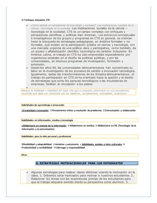 5.7 Enfoque educativo CTS
 ¿Cómo aborda el componente de tecnología y sociedad? Las implicaciones sociales de la
ciencia –tecnología en la sociedad. Las implicaciones sociales de la ciencia –
tecnología en la sociedad. CTS es un campo complejo con enfoques y
perspectivas científicas y políticas bien diversas.. Los esfuerzos conceptuales
e investigativos de los grupos y programas en CTS en general, se orientan
hacia la búsqueda de estrategias pedagógicas, en ámbitos formales y no
formales, que incidan en la participación pública en ciencia y tecnología, con
una marcada urgencia de una política clara y participativa, como también, de
un acceso y alfabetización científico tecnológica de carácter incluyente. En
América Latina, el trabajo en CTS ha sido emprendido especialmente por
organismos estatales en el diseño de políticas públicas, y por las
universidades, en diversos programas de investigación, formación y
extensión.
 Desde los años 90, las universidades latinoamericanas han concentrado su
labor en la investigación de los procesos de cambio e innovación tecnológica.
Igualmente, dadas las transformaciones de los Estados latinoamericanos, el
trabajo de participación en CTS se ha orientado hacia la gestión y el diseño
de estrategias que como los parques tecnológicos o las incubadoras de
empresas, facilitan la vinculación a los países.

Marque la habilidad o habilidad del Siglo XXI que su proyecto potenciará en sus estudiantes,
recuerde que debe ser coherente con los objetivos, competencias, actividades, evaluación…
Habilidades de aprendizaje e innovación
xCreatividad e innovación Pensamiento crítico y resolución de problemas Comunicación y colaboración
Habilidades en información, medios y tecnología
xAlfabetismo en manejo de la información Alfabetismo en medios Alfabetismo en TIC (Tecnología de la
información y la comunicación)
Habilidades para la vida personal y profesional
Flexibilidad y adaptabilidad Iniciativa y autonomía x Habilidades sociales e inter-culturales
Productividad y confiabilidad Liderazgo y responsabilidad
Otra:
6. ESTRATEGIAS MOTIVACIONALES PARA LOS ESTUDIANTES
 Algunas estrategias para realizar clases efectivas usando la motivación en la
clase, 1. Debemos estar motivados para motivar a nuestros estudiantes. 2.
Relacionar los temas con las experiencias previas de los estudiantes para
que el trabajo adquiera sentido desde su perspectiva como alumnos. 3.
 