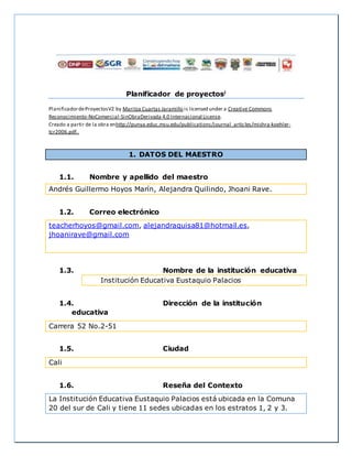 Planificador de proyectosi
PlanificadordeProyectosV2 by Maritza Cuartas Jaramillo is licensed under a Creative Commons
Reconocimiento-NoComercial-SinObraDerivada 4.0 Internacional License.
Creado a partir de la obra enhttp://punya.educ.msu.edu/publications/journal_articles/mishra-koehler-
tcr2006.pdf..
1. DATOS DEL MAESTRO
1.1. Nombre y apellido del maestro
Andrés Guillermo Hoyos Marín, Alejandra Quilindo, Jhoani Rave.
1.2. Correo electrónico
teacherhoyos@gmail.com, alejandraquisa81@hotmail.es,
jhoanirave@gmail.com
1.3. Nombre de la institución educativa
Institución Educativa Eustaquio Palacios
1.4. Dirección de la institución
educativa
Carrera 52 No.2-51
1.5. Ciudad
Cali
1.6. Reseña del Contexto
La Institución Educativa Eustaquio Palacios está ubicada en la Comuna
20 del sur de Cali y tiene 11 sedes ubicadas en los estratos 1, 2 y 3.
 