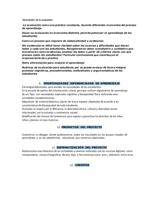 Descripción de la evaluación
La evaluación como una práctica constante, durante diferentes momentos del proceso
de aprendizaje.
Hacer na evaluación en momentos distintos permite potenciar el aprendizaje de los
estudiantes
Como un proceso que requiere de sistematicidad y evidencias.
Sin evidencias es difícil tener claridad sobre los avances y dificultades que tienen
todos y cada uno los estudiantes. Recopilaremos datos cuantitativo y cualitativo que
funcionaran como evidencias, analizar los datos a partir de criterios claros ¿en que
proceso están los estudiantes? Formular conclusiones que contribuyan al
mejoramiento de a practica
Retro alimentación para mejorar el aprendizaje
Rubricas de evaluación para estudiante por se puede evaluar de forma integral
procesos cognitivos, procedimentales, actitudinales y argumentativos de los
estudiantes
9. OPORTUNIDADES DIFERENCIADAS DE APRENDIZAJE
EstrategiasAdicionales para atender las necesidades de los estudiantes.
En la escuela de padres dar orientaciones a éstos para que realicen seguimiento de aprendizaje
de sus hijos con necesidades especiales cognitivo y discapacidad física realizando unas
actividades complementarias.
Adquisición de materialdidáctico, planes de área y equipos adaptados de acuerdo a las
características de discapacidad de cada estudiante.
Promover el respeto por la diferencia, la diversidad étnica, cultural y diversidad sexual
relacionados con la inclusión y convivencia escolar.
Modificación del manual de Convivencia para regular y garantizarlos derechos de los niños,
niñas y jóvenes en esas materias.
10. PRODUCTOS DEL PROYECTO
Crearemos un Blogger donde publicaremos todos los resultados en los grupos creados de
aprendizaje y en las plataformas educativas que estemos registrados.
11. SISTEMATIZACIÓN DEL PROYECTO
Realizaremos unas bitácoras de las actividades y avances realizados con los recursos digitales como
computadoras, cámara fotográficas libretas lápiz y herramientas como prezi, slideshare entre otras
12. CREDITOS
 