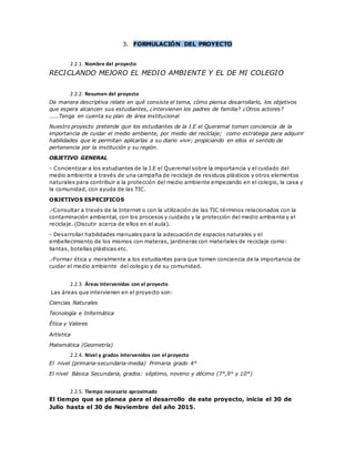 3. FORMULACIÓN DEL PROYECTO
2.2.1. Nombre del proyecto
RECICLANDO MEJORO EL MEDIO AMBIENTE Y EL DE MI COLEGIO
2.2.2. Resumen del proyecto
De manera descriptiva relate en qué consiste el tema, cómo piensa desarrollarlo, los objetivos
que espera alcancen sus estudiantes, ¿intervienen los padres de familia? ¿Otros actores?
…….Tenga en cuenta su plan de área institucional
Nuestro proyecto pretende que los estudiantes de la I.E el Queremal tomen conciencia de la
importancia de cuidar el medio ambiente, por medio del reciclaje; como estrategia para adquirir
habilidades que le permitan aplicarlas a su diario vivir; propiciando en ellos el sentido de
pertenencia por la institución y su región.
OBJETIVO GENERAL
- Concientizar a los estudiantes de la I.E el Queremal sobre la importancia y el cuidado del
medio ambiente a través de una campaña de reciclaje de residuos plásticos y otros elementos
naturales para contribuir a la protección del medio ambiente empezando en el colegio, la casa y
la comunidad, con ayuda de las TIC.
OBJETIVOS ESPECIFICOS
.-Consultar a través de la Internet o con la utilización de las TIC términos relacionados con la
contaminación ambiental, con los procesos y cuidado y la protección del medio ambiente y el
reciclaje. (Discutir acerca de ellos en el aula).
- Desarrollar habilidades manuales para la adecuación de espacios naturales y el
embellecimiento de los mismos con materas, jardineras con materiales de reciclaje como:
llantas, botellas plásticas etc.
.-Formar ética y moralmente a los estudiantes para que tomen conciencia de la importancia de
cuidar el medio ambiente del colegio y de su comunidad.
2.2.3. Áreas intervenidas con el proyecto
Las áreas que intervienen en el proyecto son:
Ciencias Naturales
Tecnología e Informática
Ética y Valores
Artística
Matemática (Geometría)
2.2.4. Nivel y grados intervenidos con el proyecto
El nivel (primaria-secundaria-media) Primaria grado 4°
El nivel Básica Secundaria, grados: séptimo, noveno y décimo (7°,9° y 10°)
2.2.5. Tiempo necesario aproximado
El tiempo que se planea para el desarrollo de este proyecto, inicia el 30 de
Julio hasta el 30 de Noviembre del año 2015.
 