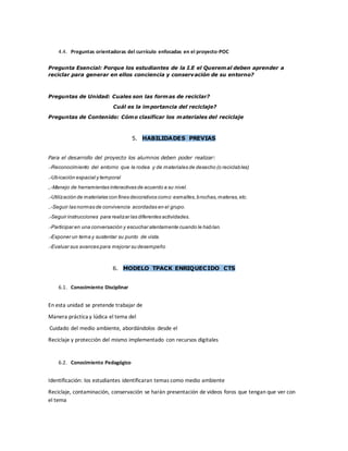 4.4. Preguntas orientadoras del currículo enfocadas en el proyecto-POC
Pregunta Esencial: Porque los estudiantes de la I.E el Queremal deben aprender a
reciclar para generar en ellos conciencia y conservación de su entorno?
Preguntas de Unidad: Cuales son las formas de reciclar?
Cuál es la importancia del reciclaje?
Preguntas de Contenido: Cómo clasificar los materiales del reciclaje
5. HABILIDADES PREVIAS
Para el desarrollo del proyecto los alumnos deben poder realizar:
.-Reconocimiento del entorno que le rodea y de materiales de desecho (o reciclables)
.-Ubicación espacial y temporal
,.-Manejo de herramientas interactivas de acuerdo a su nivel.
.-Utilización de materiales con fines decorativos como:esmaltes,brochas,materas,etc.
..-Seguir las normas de convivencia acordadas en el grupo.
.-Seguir instrucciones para realizar las diferentes actividades.
.-Participar en una conversación y escuchar atentamente cuando le hablan.
.-Exponer un tema y sustentar su punto de vista.
.-Evaluar sus avances para mejorar su desempeño
6. MODELO TPACK ENRIQUECIDO CTS
6.1. Conocimiento Disciplinar
En esta unidad se pretende trabajar de
Manera práctica y lúdica el tema del
Cuidado del medio ambiente, abordándolos desde el
Reciclaje y protección del mismo implementado con recursos digitales
6.2. Conocimiento Pedagógico
Identificación: los estudiantes identificaran temas como medio ambiente
Reciclaje, contaminación, conservación se harán presentación de videos foros que tengan que ver con
el tema
 