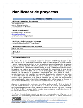 Planificador de ProyectosV2 by Maritza Cuartas Jaramillo is licensed under a Creative Commons
Reconocimiento-NoComercial-SinObraDerivada 4.0 Internacional License.
Creado a partir de la obra enhttp://punya.educ.msu.edu/publications/journal_articles/mishra-koehler-tcr2006.pdf...
Planificador de proyectos
1. DATOS DEL MAESTRO
1.1 Nombre y apellido del maestro
Ines Rojas Liscano
Andrea Balanta Justinico
Adriana Zamorano Montañez
1.2 Correo electrónico
inesrojasliscano@ gmail.com
styands@gmail.com
adrianazamorano77@gmail.com
1.3 Nombre de la institución educativa
Institución Educativa INEM “Jorge Isaacs”
1.4 Dirección de la institución educativa
Cra 5N #61-126
1.5 Ciudad
Cali
1.6 Reseña del Contexto
La Comuna 4 a la que pertenece la Institución Educativa INEM “Jorge Isaacs” de Cali
está ubicada en una zona industrial (grandes espacios para empresas, grandes paredes
y pocos espacios comunitarios), lo que se observan son muchas tiendas y negocios
pequeños, algunos de ellos informales, como medios de subsistencia para las familias
de los estudiantes o en algunos casos trabajos técnicos y de empleado calificado para
los padres y/o madres que tienen esa posibilidad, las condiciones de vida de las
familias está entre nivel bajo y medio según las categorías del SISBEN (1,2 y3); los
espacios de recreación e integración comunitaria son muy pocos y tienen 3
características: han sido invadidos por expendios de sustancias psicoactivas, son sitios
de conflictos entre los diferentes grupos y pandillas de las Comunas (como por
ejemplo Contra y Alianza) y en el peor de los casos son tan solos que allí ocurren la
gran mayoría de los robos y homicidios; lo que pone a los habitantes de la Comuna en
una situación de alto riesgo y con posibilidades de recreación muy mínimas.
Algunos de los estudiantes pertenecen también a las Comunas 5 y 6 de la ciudad de
Cali, en donde se repite lo que sucede en la Comuna 4, incluso para la Comuna 6
ocurren situaciones de inseguridad y violencia graves que según el Diario Occidente del
29 de Abril de 2011” las autoridades trabajan en un programa para la disminución de
los índices de violencia en la Comuna 6”.
Otro factor importante de destacar es, que muy pocos estudiantes del grupo ven en
el estudio una forma de mejorar o cambiar su situación actual o su futuro, en contravía
 