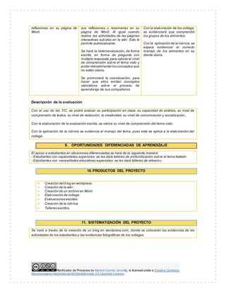 reflexiones en su página de 
Word. 
sus reflexiones o resúmenes en su 
página de Word. Al igual cuando 
realice las actividades de las páginas 
interactivas subidas en la wiki. Esto le 
permite autoevaluarse. 
Se hará la heteroevaluación, de forma 
escrita, en forma de pregunta con 
múltiple respuesta, para valorar el nivel 
de comprensión sobre el tema visto y 
poder retroalimentar los conceptos que 
no estén claros. 
Se promoverá la coevaluación, para 
hacer que ellos emitan conceptos 
valorativos sobre el proceso de 
aprendizaje de sus compañeros. 
Planif icador de Proyectos by Maritza Cuartas Jaramillo is licensed under a Creative Commons 
Reconocimiento-NoComercial-SinObraDerivada 3.0 Unported License.. 
Con la elaboración de los collage, 
se evidenciará que comprendió 
los grupos de los alimentos. 
Con la aplicación de la rúbrica, se 
espera evidenciar el correcto 
manejo de los alimentos en su 
dienta diaria. 
Descripción de la evaluación 
Con el uso de las TIC, se podrá evaluar su participación en clase, su capacidad de análisis, su nivel de 
comprensión de textos, su nivel de redacción, la creatividad, su nivel de comunicación y socialización,. 
Con la elaboración de la evaluación escrita, se valora su nivel de comprensión del tema visto. 
Con la aplicación de la rúbrica se evidencia el manejo del tema, pues esta se aplica a la elaboración del 
collage. 
9. OPORTUNIDADES DIFERENCIADAS DE APRENDIZAJE 
El apoyo a estudiantes en situaciones diferenciadas se hará de la siguiente manera: 
- Estudiantes con capacidades superiores: se les dará talleres de profundización sobre el tema tratado. 
- Estudiantes con necesidades educativas especiales: se les dará talleres de refuerzo. 
10. PRODUCTOS DEL PROYECTO 
- Creación del blog en wordpress. 
- Creación de la wiki. 
- Creación de un archivo en Word. 
- Elaboración de collage. 
- Evaluaciones escritas. 
- Creación de la rúbrica. 
- Talleres escritos. 
11. SISTEMATIZACIÓN DEL PROYECTO 
Se hará a través de la creación de un blog en wordpress.com, donde se colocarán las evidencias de las 
actividades de los estudiantes y las evidencias fotográficas de los collages. 
 