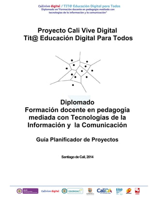 Proyecto Cali Vive Digital
Tit@ Educación Digital Para Todos
Diplomado
Formación docente en pedagogía
mediada con Tecnologías de la
Información y la Comunicación
Guía Planificador de Proyectos
SantiagodeCali,2014
 