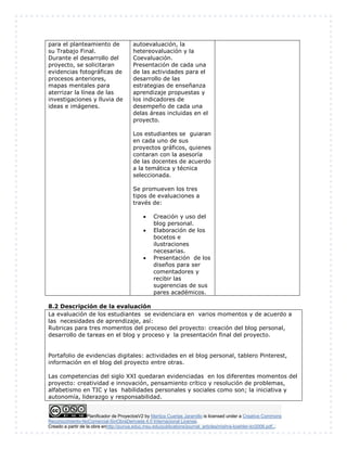 para el planteamiento de 
su Trabajo Final. 
Durante el desarrollo del 
proyecto, se solicitaran 
evidencias fotográficas de 
procesos anteriores, 
mapas mentales para 
aterrizar la línea de las 
investigaciones y lluvia de 
ideas e imágenes. 
autoevaluación, la 
hetereovaluación y la 
Coevaluación. 
Presentación de cada una 
de las actividades para el 
desarrollo de las 
estrategias de enseñanza 
aprendizaje propuestas y 
los indicadores de 
desempeño de cada una 
delas áreas incluidas en el 
proyecto. 
Los estudiantes se guiaran 
en cada uno de sus 
proyectos gráficos, quienes 
contaran con la asesoría 
de las docentes de acuerdo 
a la temática y técnica 
seleccionada. 
Se promueven los tres 
tipos de evaluaciones a 
través de: 
 Creación y uso del 
blog personal. 
 Elaboración de los 
bocetos e 
ilustraciones 
necesarias. 
 Presentación de los 
diseños para ser 
comentadores y 
recibir las 
sugerencias de sus 
pares académicos. 
8.2 Descripción de la evaluación 
La evaluación de los estudiantes se evidenciara en varios momentos y de acuerdo a 
las necesidades de aprendizaje, así: 
Rubricas para tres momentos del proceso del proyecto: creación del blog personal, 
desarrollo de tareas en el blog y proceso y la presentación final del proyecto. 
Portafolio de evidencias digitales: actividades en el blog personal, tablero Pinterest, 
información en el blog del proyecto entre otras. 
Las competencias del siglo XXI quedaran evidenciadas en los diferentes momentos del 
proyecto: creatividad e innovación, pensamiento crítico y resolución de problemas, 
alfabetismo en TIC y las habilidades personales y sociales como son; la iniciativa y 
autonomía, liderazgo y responsabilidad. 
Planificador de ProyectosV2 by Maritza Cuartas Jaramillo is licensed under a Creative Commons 
Reconocimiento-NoComercial-SinObraDerivada 4.0 Internacional License. 
Creado a partir de la obra enhttp://punya.educ.msu.edu/publications/journal_articles/mishra-koehler-tcr2006.pdf... 
 