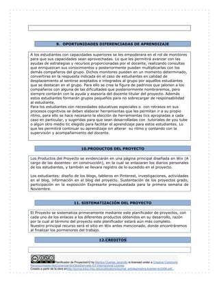 9. OPORTUNIDADES DIFERENCIADAS DE APRENDIZAJE 
A los estudiantes con capacidades superiores se les empoderara en el rol de monitores 
para que sus capacidades sean aprovechadas. Lo que les permitirá avanzar con las 
ayudas de estrategias y recursos proporcionadas por el docente, realizando consultas 
que enriquezcan sus conocimientos y posteriormente puedan multiplicarlas con los 
demás compañeros del grupo. Dichos monitores pueden en un momento determinado, 
convertirse en la respuesta indicada en el caso de estudiantes en calidad de 
desplazamiento al sentirse aceptados e integrados al grupo por aquellos estudiantes 
que se destacan en el grupo. Para ello se crea la figura de padrinos que jalonen a los 
compañeros con alguna de las dificultades que posteriormente nombraremos, pero 
siempre contarán con la ayuda y asesoría del docente titular del proyecto. Además 
estos estudiantes formarán grupos pequeños para no sobrecargar de responsabilidad 
al estudiante. 
Para los estudiantes con necesidades educativas especiales o con retrasos en sus 
procesos cognitivos se deben elaborar herramientas que les permitan ir a su propio 
ritmo, para ello se hace necesario la elección de herramientas tics apropiadas a cada 
caso en particular, y sugeridas para que sean desarrolladas con tutoriales de you tube 
o algún otro medio tic elegido para facilitar el aprendizaje para estos estudiantes. Lo 
que les permitirá continuar su aprendizaje sin alterar su ritmo y contando con la 
supervisión y acompañamiento del docente. 
10. PRODUCTOS DEL PROYECTO 
Los Productos del Proyecto se evidenciarán en una página principal diseñada en Wix (A 
cargo de las docentes- en construcción), en la cual se enlazaran los diarios personales 
de los estudiantes, y también se llevara registro de lo sucedido en el proyecto. 
Los estudiantes: diseño de los blogs, tableros en Pinterest, investigaciones, actividades 
en el blog, información en el blog del proyecto. Sustentación de los proyectos grado, 
participación en la exposición Expresarte presupuestada para la primera semana de 
Noviembre. 
11. SISTEMATIZACIÓN DEL PROYECTO 
El Proyecto se sistematiza primeramente mediante este planificador de proyectos, con 
cada uno de los enlaces a los diferentes productos obtenidos en su desarrollo, razón 
por la cual al término del proyecto este planificador estará aún más completo. 
Nuestro principal recurso será el sitio en Wix antes mencionado, donde encontráremos 
al finalizar los pormenores del trabajo. 
12. CREDITOS 
Planificador de ProyectosV2 by Maritza Cuartas Jaramillo is licensed under a Creative Commons 
Reconocimiento-NoComercial-SinObraDerivada 4.0 Internacional License. 
Creado a partir de la obra enhttp://punya.educ.msu.edu/publications/journal_articles/mishra-koehler-tcr2006.pdf... 
 