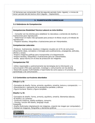 10 Semanas que comprenden final de segundo periodo (Julio- Agosto) e inicios de 
tercer periodo del año lectivo 2014 (Agosto – Septiembre). 
3. PLANIFICACIÓN CURRICULAR 
3.1 Estándares de Competencias 
Competencias Modalidad Técnico Laboral en Arte Gráfico 
- Consultar con los clientes para establecer la naturaleza y contenido de diseños e 
ilustraciones para reproducción. 
- Determinar el medio más apropiado para producir el efecto visual y el método de 
reproducción. 
- Preparar bocetos, fotografías o ilustraciones para ser interpretados. 
Competencias Laborales 
-Produzco ilustraciones, bocetos e imágenes visuales con el fin de comunicar 
eficazmente ideas, conceptos o mensajes para publicaciones, propaganda, películas, 
afiches y avisos. 
-Preparo imágenes gráficas para incorporarlas a la diagramación. 
-Preparo bocetos, fotografías o ilustraciones para ser interpretados. 
-Presto apoyo técnico en el área de producción de imágenes. 
Competencias TIC 
-Utilizo responsable y autónomamente las tecnologías de la información y la 
comunicación (TIC) para aprender, investigar y comunicarme con los demás. 
-Desarrollo ayudas multimediales e hipermedia les como apoyo a mi proceso de 
aprendizaje y de comunicación. 
3.2 Contenidos curriculares abordados 
Dibujo I y II: 
-Conceptos de diseño: forma, armonía, equilibrio, simetría, textura y composición. ---- 
-Interpretación y aplicación de la perspectiva paralela y oblicua. 
-Figura Humana: Rostro y figura completa. 
Diseño I y II: 
-Conceptos de diseño: forma, armonía, equilibrio, simetría. Elementos básicos. 
-El diseño y su contexto. 
- Evolución histórica, diseño ecológico, consumo. 
- Proceso, función del diseño, lenguaje visual. 
Fotografía. 
-Diseño Multimedia (digitalización de imágenes, creación de imagen por computador). 
-Calidad de imágenes, fotografías y elementos gráficos 
Planificador de ProyectosV2 by Maritza Cuartas Jaramillo is licensed under a Creative Commons 
Reconocimiento-NoComercial-SinObraDerivada 4.0 Internacional License. 
Creado a partir de la obra enhttp://punya.educ.msu.edu/publications/journal_articles/mishra-koehler-tcr2006.pdf... 
 