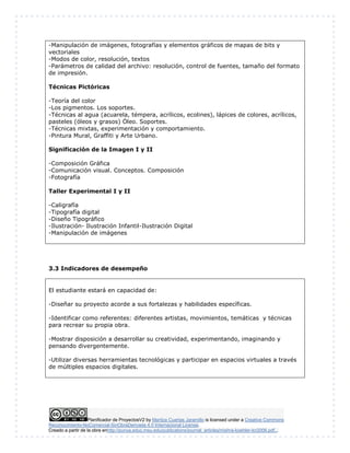 -Manipulación de imágenes, fotografías y elementos gráficos de mapas de bits y 
vectoriales 
-Modos de color, resolución, textos 
-Parámetros de calidad del archivo: resolución, control de fuentes, tamaño del formato 
de impresión. 
Técnicas Pictóricas 
-Teoría del color 
-Los pigmentos. Los soportes. 
-Técnicas al agua (acuarela, témpera, acrílicos, ecolines), lápices de colores, acrílicos, 
pasteles (óleos y grasos) Óleo. Soportes. 
-Técnicas mixtas, experimentación y comportamiento. 
-Pintura Mural, Graffiti y Arte Urbano. 
Significación de la Imagen I y II 
-Composición Gráfica 
-Comunicación visual. Conceptos. Composición 
-Fotografía 
Taller Experimental I y II 
-Caligrafía 
-Tipografía digital 
-Diseño Tipográfico 
-Ilustración- Ilustración Infantil-Ilustración Digital 
-Manipulación de imágenes 
3.3 Indicadores de desempeño 
El estudiante estará en capacidad de: 
-Diseñar su proyecto acorde a sus fortalezas y habilidades específicas. 
-Identificar como referentes: diferentes artistas, movimientos, temáticas y técnicas 
para recrear su propia obra. 
-Mostrar disposición a desarrollar su creatividad, experimentando, imaginando y 
pensando divergentemente. 
-Utilizar diversas herramientas tecnológicas y participar en espacios virtuales a través 
de múltiples espacios digitales. 
Planificador de ProyectosV2 by Maritza Cuartas Jaramillo is licensed under a Creative Commons 
Reconocimiento-NoComercial-SinObraDerivada 4.0 Internacional License. 
Creado a partir de la obra enhttp://punya.educ.msu.edu/publications/journal_articles/mishra-koehler-tcr2006.pdf... 
 