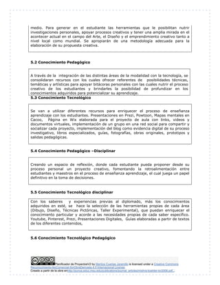 medio. Para generar en el estudiante las herramientas que le posibilitan nutrir 
investigaciones personales, apoyar procesos creativos y tener una amplia mirada en el 
acontecer actual en el campo del Arte, el Diseño y el emprendimiento creativo tanto a 
nivel local como mundial. Se apropiarán de una metodología adecuada para la 
elaboración de su propuesta creativa. 
5.2 Conocimiento Pedagógico 
A través de la integración de las distintas áreas de la modalidad con la tecnología, se 
consolidaran recursos con los cuales ofrecer referentes de posibilidades técnicas, 
temáticas y artísticas para apoyar bitácoras personales con las cuales nutrir el proceso 
creativo de los estudiantes y brindarles la posibilidad de profundizar en los 
conocimientos adquiridos para potencializar su aprendizaje. 
5.3 Conocimiento Tecnológico 
Se van a utilizar diferentes recursos para enriquecer el proceso de enseñanza 
aprendizaje con los estudiantes. Presentaciones en Prezi, Powtoon, Mapas mentales en 
Cacoo, Página en Wix elaborada para el proyecto de aula con links, videos y 
documentos virtuales, implementación de un grupo en una red social para compartir y 
socializar cada proyecto, implementación del blog como evidencia digital de su proceso 
investigativo, libros especializados, guías, fotografías, obras originales, prototipos y 
salidas pedagógicas. 
5.4 Conocimiento Pedagógico –Disciplinar 
Creando un espacio de reflexión, donde cada estudiante pueda proponer desde su 
proceso personal un proyecto creativo, fomentando la retroalimentación entre 
estudiantes y maestros en el proceso de enseñanza aprendizaje, el cual juega un papel 
definitivo en la toma de decisiones. 
5.5 Conocimiento Tecnológico disciplinar 
Con los saberes y experiencias previas al diplomado, más los conocimientos 
adquiridos en esté, se hace la selección de las herramientas propias de cada área 
(Dibujo, Diseño, Técnicas Pictóricas, Taller Experimental), que puedan enriquecer el 
conocimiento particular y acorde a las necesidades propias de cada saber específico. 
Youtube, Pinterest, Prezi, Presentaciones Digitales, Guìas elaboradas a partir de textos 
de los diferentes contenidos, 
5.6 Conocimiento Tecnológico Pedagógico 
Planificador de ProyectosV2 by Maritza Cuartas Jaramillo is licensed under a Creative Commons 
Reconocimiento-NoComercial-SinObraDerivada 4.0 Internacional License. 
Creado a partir de la obra enhttp://punya.educ.msu.edu/publications/journal_articles/mishra-koehler-tcr2006.pdf... 
 