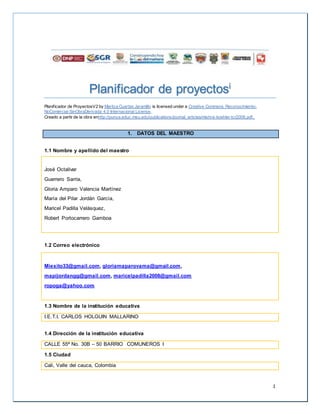 1
Planificador de proyectosi
Planificador de ProyectosV2 by Maritza Cuartas Jaramillo is licensed under a Creative Commons Reconocimiento-
NoComercial-SinObraDerivada 4.0 Internacional License.
Creado a partir de la obra enhttp://punya.educ.msu.edu/publications/journal_articles/mishra-koehler-tcr2006.pdf..
1. DATOS DEL MAESTRO
1.1 Nombre y apellido del maestro
José Octalivar
Guerrero Sarria,
Gloria Amparo Valencia Martínez
María del Pilar Jordán García,
Maricel Padilla Velásquez,
Robert Portocarrero Gamboa
1.2 Correo electrónico
Miexito33@gmail.com, gloriamaparovama@gmail.com,
mapijordangg@gmail.com, maricelpadilla2008@gmail.com
ropoga@yahoo.com
1.3 Nombre de la institución educativa
I.E.T.I. CARLOS HOLGUIN MALLARINO
1.4 Dirección de la institución educativa
CALLE 55ª No. 30B – 50 BARRIO COMUNEROS I
1.5 Ciudad
Cali, Valle del cauca, Colombia
 