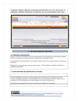 Planificador de ProyectosV2 by Maritza Cuartas Jaramillo is licensed under a Creative Commons
Reconocimiento-NoComercial-SinObraDerivada 4.0 Internacional License.
Creado a partir de la obra enhttp://punya.educ.msu.edu/publications/journal_articles/mishra-koehler-tcr2006.pdf...
imagines saldrán algunas preguntas pertinentes con el fin de buscar la
reflexión. Además haremos un ejercicio con la herramienta time rime.
7. METODOLOGÍA DEL PROYECTO
7.1 Resumen del proyecto
Primero se hará con los diferentes cursos un reconocimiento de cómo quedan las cosas de descanso después
del recreo y que pasa en los salones de clases, especialmente con respecto al ruido.
¿Qué podemos hacer para disminuir y en lo posible eliminar el ruido en los salones de clases y las basuras en
los patios?
PROPUESTA: Desarrollaremos un proyecto que se llama: “TIT@ ENSEÑA VALORES Y ME EDUCA
AMBIENTALMENTE”
7.2 Herramientas de planificación curricular
EN ESTA PROPUESTA revisar los valores institucionales que hacen parte de la filosofía del colegio
(respeto, honestidad, solidaridad y responsabilidad); para tal fin practicaremos la línea de tiempo y con la
herramienta CACOO elaboraremos un cuadro sinóptico de los valores institucionales.
Responderemos las preguntas del currículo: esenciales, de la unidad y las de contenido.
 
