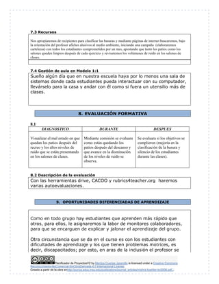 Planificador de ProyectosV2 by Maritza Cuartas Jaramillo is licensed under a Creative Commons
Reconocimiento-NoComercial-SinObraDerivada 4.0 Internacional License.
Creado a partir de la obra enhttp://punya.educ.msu.edu/publications/journal_articles/mishra-koehler-tcr2006.pdf...
7.3 Recursos
Nos apropiaremos de recipientes para clasificar las basuras y mediante páginas de internet buscaremos, bajo
la orientación del profesor afiches alusivos al medio ambiente, iniciando una campaña (elaboraremos
carteleras) con todos los estudiantes comprometidos por un mes, apostando que tanto los patios como los
salones queden limpios después de cada ejercicio y revisaremos los volúmenes de ruido en los salones de
clases.
7.4 Gestión de aula en Modelo 1:1
Sueño algún día que en nuestra escuela haya por lo menos una sala de
sistemas donde cada estudiantes pueda interactuar con su computador,
llevárselo para la casa y andar con él como si fuera un utensilio más de
clases.
8. EVALUACIÓN FORMATIVA
8.1
DIAGNOSTICO DURANTE DESPUES
Visualizar el mal estado en que
quedan los patios después del
recreo y los altos niveles de
ruido que se están presentando
en los salones de clases.
Mediante comisión se evaluara
como están quedando los
patios después del descanso y
que avance en la disminución
de los niveles de ruido se
observa.
Se evaluara si los objetivos se
cumplieron (mejoría en la
clasificación de la basura y
silencio de los estudiantes
durante las clases).
8.2 Descripción de la evaluación
Con las herramientas drive, CACOO y rubrics4teacher.org haremos
varias autoevaluaciones.
9. OPORTUNIDADES DIFERENCIADAS DE APRENDIZAJE
Como en todo grupo hay estudiantes que aprenden más rápido que
otros, para ellos, le asignaremos la labor de monitores colaboradores,
para que se encarguen de explicar y jalonar el aprendizaje del grupo.
Otra circunstancia que se da en el curso es con los estudiantes con
dificultades de aprendizaje y los que tienen problemas motrices, es
decir, discapacitados; por esto, en aras de la inclusión el profesor se
 