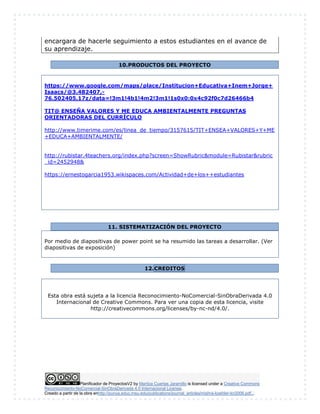 Planificador de ProyectosV2 by Maritza Cuartas Jaramillo is licensed under a Creative Commons
Reconocimiento-NoComercial-SinObraDerivada 4.0 Internacional License.
Creado a partir de la obra enhttp://punya.educ.msu.edu/publications/journal_articles/mishra-koehler-tcr2006.pdf...
encargara de hacerle seguimiento a estos estudiantes en el avance de
su aprendizaje.
10.PRODUCTOS DEL PROYECTO
https://www.google.com/maps/place/Institucion+Educativa+Inem+Jorge+
Isaacs/@3.482407,-
76.502405,17z/data=!3m1!4b1!4m2!3m1!1s0x0:0x4c92f0c7d26466b4
TIT@ ENSEÑA VALORES Y ME EDUCA AMBIENTALMENTE PREGUNTAS
ORIENTADORAS DEL CURRÍCULO
http://www.timerime.com/es/linea_de_tiempo/3157615/TIT+ENSEA+VALORES+Y+ME
+EDUCA+AMBIENTALMENTE/
http://rubistar.4teachers.org/index.php?screen=ShowRubric&module=Rubistar&rubric
_id=2452948&
https://ernestogarcia1953.wikispaces.com/Actividad+de+los++estudiantes
11. SISTEMATIZACIÓN DEL PROYECTO
Por medio de diapositivas de power point se ha resumido las tareas a desarrollar. (Ver
diapositivas de exposición)
12.CREDITOS
Esta obra está sujeta a la licencia Reconocimiento-NoComercial-SinObraDerivada 4.0
Internacional de Creative Commons. Para ver una copia de esta licencia, visite
http://creativecommons.org/licenses/by-nc-nd/4.0/.
 