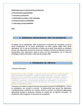 Habilidades para la vida personal y profesional
(x) Flexibilidad y adaptabilidad
(x) Iniciativa y autonomía
(x) Habilidades sociales e inter-culturales
(x) Productividad y confiabilidad
(x) Liderazgo y responsabilidad
Otra:
6. ESTRATEGIAS MOTIVACIONALES PARA LOS ESTUDIANTES
Al trabajar con la metodología ABP se garantiza la motivación del estudiante, ya que el
siente protagonista de su propio aprendizaje; son ellos quienes eligen entre varias
alternativas, por lo cual va incrementar su interés por la tarea. Este interés se manifiesta
en que, tras seleccionar el tema en el que van a trabajar o la forma de realizarlo, buscan e
intercambian más información sobre el tema con los compañeros, por lo tanto las
estrategias estarían enfocada a cada fase del enfoque ABP.

7. METODOLOGÍA DEL PROYECTO
7.1 Resumen del proyecto
Describa de forma clara, cronológica y concisa la manera que va a llevar a cabo el proyectos
desde el procedimiento pedagógico, explique el enfoque de la clase, si va a ser magistral
utilizando recursos multimedia, si realizará actividades interactivas, actividades y productos
mediados por la web 2.0, si va a ser en red, en grupos con roles, si va a ser un proyecto
intercalases, interescolar, ¿sus estudiantes participan de la planificación? Es importante se
redacte teniendo en cuenta la secuencia de las actividades de acuerdo a la planificación.
Explique las actividades a realizar
Tomando como base la pregunta de aula que apunta al proyecto CONVID@RTE, ¿Cómo
la estadística nos ayuda a conocer el predominio que tienen las diferentes
manifestaciones artísticas en nuestro entorno escolar? se utilizará la Metodología
Aprendizaje basada en proyectos, teniendo en cuenta que en algunos momentos, se
empleará la clase magistral. La secuencia es la siguiente:
 