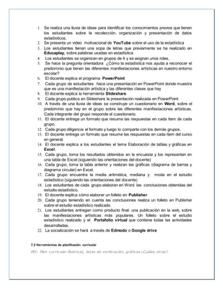 1. Se realiza una lluvia de ideas para identificar los conocimientos previos que tienen
los estudiantes sobre la recolección, organización y presentación de datos
estadísticos.
2. Se presenta un video motivacional de YouTube sobre el uso de la estadística
3. Los estudiantes llenan una sopa de letras que previamente se ha realizado en
Educaplay, sobre palabras usadas en estadística
4. Los estudiantes se organizan en grupos de 4 y se asignan unos roles.
5. Se hace la pregunta orientadora ¿Cómo la estadística nos ayuda a reconocer el
predominio que tienen las diferentes manifestaciones artísticas en nuestro entorno
escolar?
6. El docente explica el programa PowerPoint
7. Cada grupo de estudiantes hace una presentación en PowerPoint donde muestra
que es una manifestación artística y las diferentes clases que hay
8. El docente explica la herramienta Slideshare
9. Cada grupo publica en Slideshare la presentación realizada en PowerPoint
10. A través de una lluvia de ideas se construye un cuestionario en Word, sobre el
predominio que hay en el grupo sobre las diferentes manifestaciones artísticas.
Cada integrante del grupo responde el cuestionario.
11. El docente entrega un formato que resume las respuestas en cada ítem de cada
grupo.
12. Cada grupo diligencia el formato y luego lo comparte con los demás grupos.
13. El docente entrega un formato que resume las respuestas en cada ítem del curso
en general.
14. El docente explica a los estudiantes el tema Elaboración de tablas y gráficas en
Excel.
15. Cada grupo, toma los resultados obtenidos en la encuesta y los representan en
una tabla de Excel (siguiendo las orientaciones del docente)
16. Cada grupo, toma la tabla anterior y realizan las gráficas (diagrama de barras y
diagrama circular) en Excel.
17. Cada grupo encuentra la media aritmética, mediana y moda en el estudio
estadístico (siguiendo las orientaciones del docente)
18. Los estudiantes de cada grupo elaboran en Word las conclusiones obtenidas del
estudio estadístico.
19. El docente explica cómo elaborar un folleto en Publisher
20. Cada grupo teniendo en cuenta las conclusiones realiza un folleto en Publisher
sobre el estudio estadístico realizado.
21. Los estudiantes entregan como producto final: una publicación en la web, sobre
las manifestaciones artísticas más populares. Un folleto sobre el estudio
estadístico realizado y el Portafolio virtual que contiene todas las actividades
desarrolladas.
22. La socialización se hará a través de Edmodo o Google drive
7.2 Herramientas de planificación curricular
PEI- Plan curricular-Rubricas, listas de verificación, gráficos ¿Cuáles otras?
 