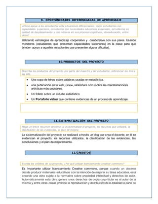 9. OPORTUNIDADES DIFERENCIADAS DE APRENDIZAJE
¿Cómo apoya a los estudiantes ante situaciones diferenciadas, como estudiantes con
capacidades superiores, estudiantes con necesidades educativas especiales, estudiantes en
calidad de desplazamiento y con retrasos en sus procesos cognitivos, etnoeducación, entre
otros?
Utilizando estrategias de aprendizaje cooperativo y colaborativo con sus pares. Usando
monitores (estudiantes que presentan capacidades superiores) en la clase para que
brinden apoyo a aquellos estudiantes que presenten alguna dificultad.
10.PRODUCTOS DEL PROYECTO
Describa los productos del proyecto por parte del maestro y del estudiante, referenciar los link a
las URL.
 Una sopa de letras sobre palabras usadas en estadística.
 una publicación en la web, (www, slideshare.com) sobre las manifestaciones
artísticas más populares.
 Un folleto sobre un estudio estadístico
 Un Portafolio virtual que contiene evidencias de un proceso de aprendizaje.
11.SISTEMATIZACIÓN DEL PROYECTO
Haga un breve resumen de cómo va a sistematizar el proyecto, los recursos que utilizará, la
clasificación de las evidencias, el plan de mejora
La sistematización del proyecto se realizará a través un blog que crea el docente, en él se
evidencian el proyecto, los recursos utilizados, la clasificación de las evidencias, las
conclusiones y el plan de mejoramiento.
12. CREDITOS
Escriba los créditos de su proyecto, ¿Por qué utilizar licenciamiento creative commons?
Es Importante utilizar licenciamiento Creative commons, porque cuando un docente
decide producir materiales educativos con la intención de mejorar su tarea educativa, está
creando una obra sujeta a la normativa sobre propiedad intelectual y derechos de autor.
Automáticamente esta obra genera unos derechos de copia cuyo titular es el autor de la
misma y entre otras cosas prohíbe la reproducción y distribución de la totalidad o parte de
 